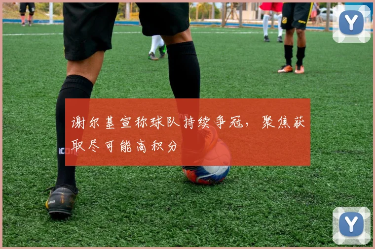 谢尔基宣称球队持续争冠,聚焦获取尽可能高积分