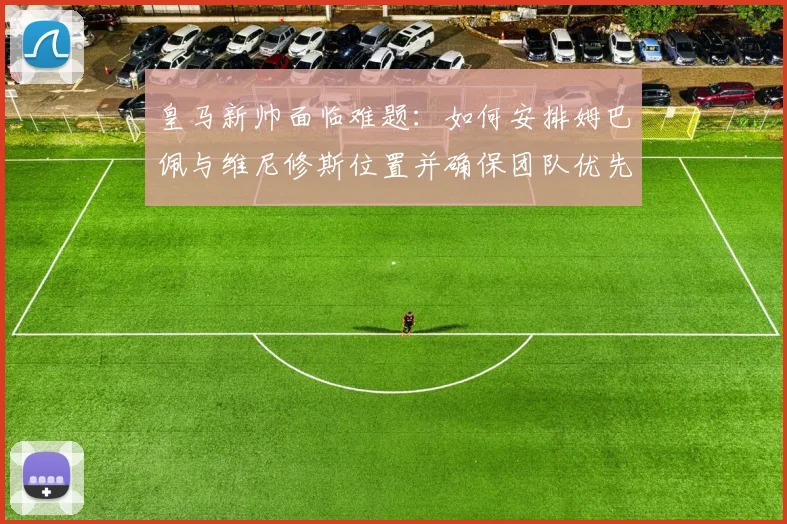 皇马新帅面临难题：如何安排姆巴佩与维尼修斯位置并确保团队优先？