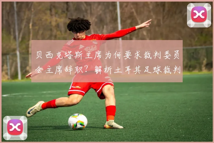 贝西克塔斯主席为何要求裁判委员会主席辞职?解析土耳其足球裁判争议