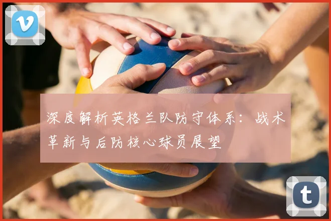 深度解析英格兰队防守体系：战术革新与后防核心球员展望