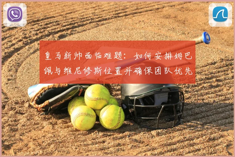 皇马新帅面临难题:如何安排姆巴佩与维尼修斯位置并确保团队优先?