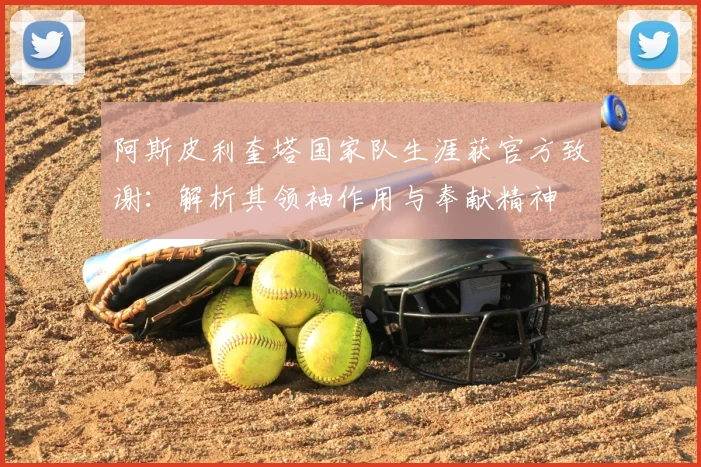 阿斯皮利奎塔国家队生涯获官方致谢:解析其领袖作用与奉献精神