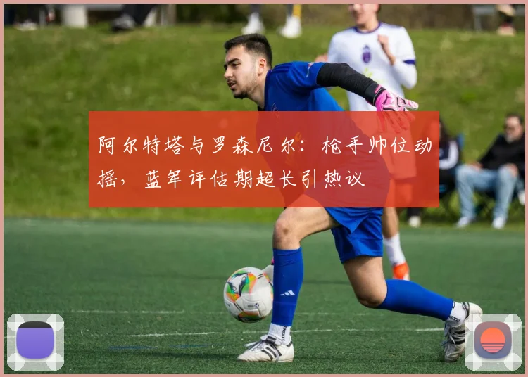 阿尔特塔与罗森尼尔:枪手帅位动摇,蓝军评估期超长引热议