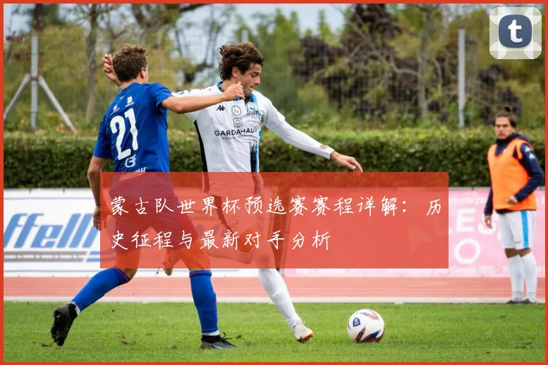 蒙古队世界杯预选赛赛程详解:历史征程与最新对手分析