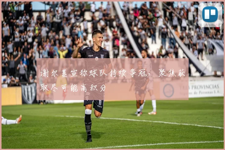 谢尔基宣称球队持续争冠，聚焦获取尽可能高积分