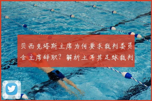 贝西克塔斯主席为何要求裁判委员会主席辞职？解析土耳其足球裁判争议