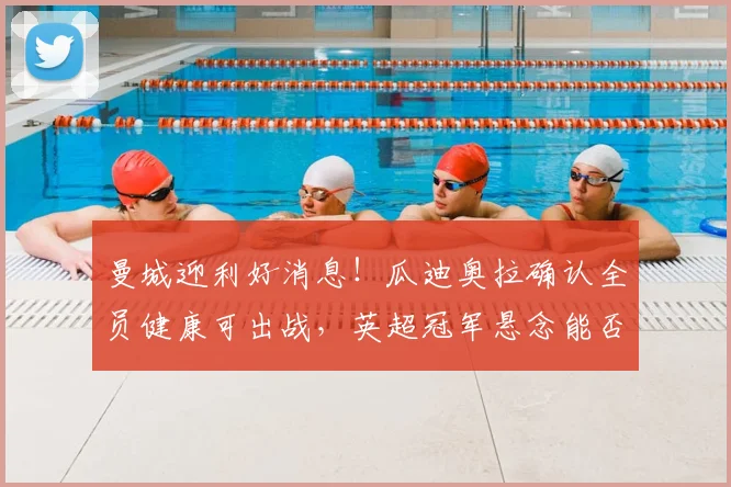 曼城迎利好消息！瓜迪奥拉确认全员健康可出战，英超冠军悬念能否留至最后一轮？