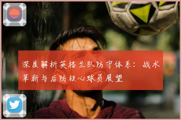 深度解析英格兰队防守体系:战术革新与后防核心球员展望