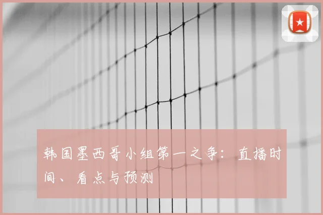 韩国墨西哥小组第一之争：直播时间、看点与预测